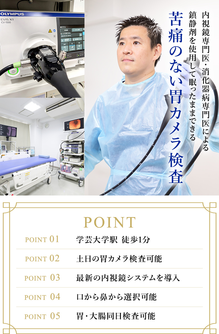 内視鏡専門医・消化器病専門医による鎮静剤を使用して眠ったままできる苦痛のない胃カメラ検査 POINT 01：学芸大学駅 徒歩1分　POINT 02：土日の胃カメラ検査可能　POINT 03：最新の内視鏡システムを導入　POINT 04：口から鼻から選択可能　POINT 05：胃・大腸同日検査可能